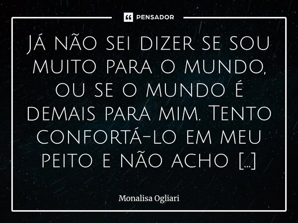Já não sei dizer se sou muito para o mundo, ou se o mundo é demais para mim. Tento confortá-lo em meu peito e não acho espaço. Estou cansada de florear a dor p... Frase de Monalisa Ogliari.