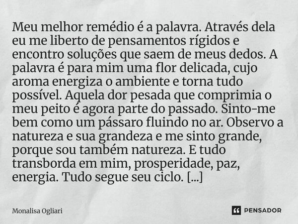 Meu melhor remédio é a palavra. Através dela eu me liberto de pensamentos rígidos e encontro soluções que saem de meus dedos. A palavra é para mim uma flor del... Frase de Monalisa Ogliari.