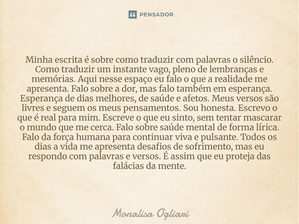 Minha escrita é sobre como traduzir com palavras o silêncio. Como traduzir um instante vago, pleno de lembranças e memórias. Aqui nesse espaço eu falo o que a r... Frase de Monalisa Ogliari.
