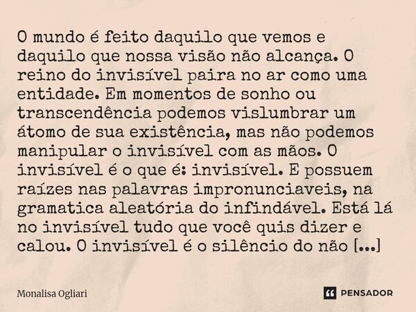 ⁠O mundo é feito daquilo que vemos e daquilo que nossa visão não alcança. O reino do invisível paira no ar como uma entidade. Em momentos de sonho ou transcendê... Frase de Monalisa Ogliari.