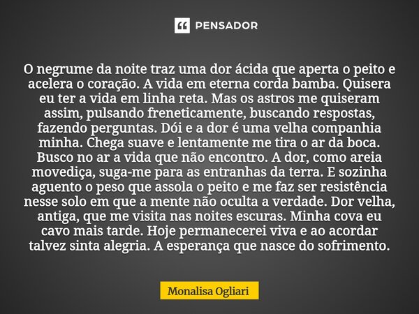 O negrume da noite traz uma dor ácida que aperta o peito e acelera o coração. A vida em eterna corda bamba. Quisera eu ter a vida em linha reta. Mas os astros ... Frase de Monalisa Ogliari.