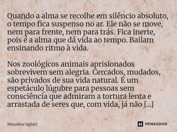 ⁠Quando a alma se recolhe em silêncio absoluto, o tempo fica suspenso no ar. Ele não se move, nem para frente, nem para trás. Fica inerte, pois é a alma que dá ... Frase de Monalisa Ogliari.