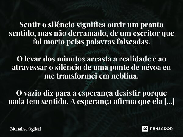 ⁠Sentir o silêncio significa ouvir um pranto sentido, mas não derramado, de um escritor que foi morto pelas palavras falseadas. O levar dos minutos arrasta a re... Frase de Monalisa Ogliari.