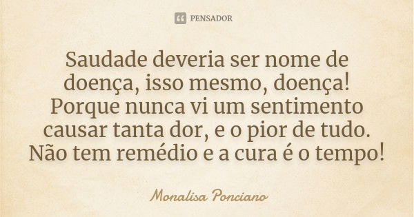 Saudade deveria ser nome de doença, isso mesmo, doença! Porque nunca vi um sentimento causar tanta dor, e o pior de tudo. Não tem remédio e a cura é o tempo!... Frase de Monalisa Ponciano.