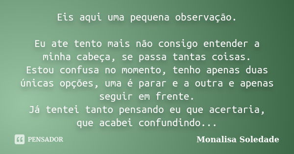 Eis aqui uma pequena observação. Eu ate tento mais não consigo entender a minha cabeça, se passa tantas coisas. Estou confusa no momento, tenho apenas duas únic... Frase de Monalisa Soledade.