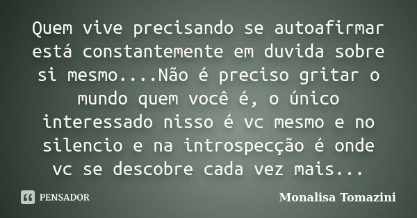 Quem vive precisando se autoafirmar está constantemente em duvida sobre si mesmo....Não é preciso gritar o mundo quem você é, o único interessado nisso é vc mes... Frase de Monalisa Tomazini.