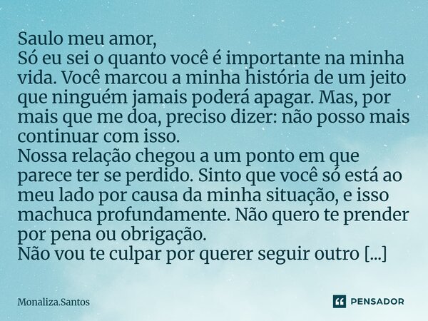 Saulo meu amor, Só eu sei o quanto você é importante na minha vida. Você marcou a minha história de um jeito que ninguém jamais poderá apagar. Mas, por mais qu... Frase de Monaliza.Santos.