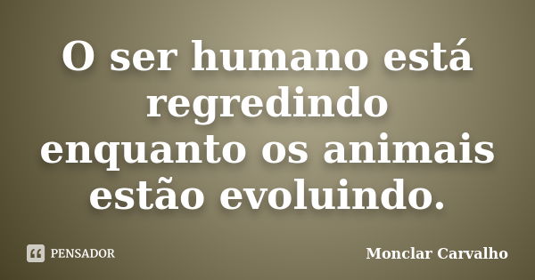 O ser humano está regredindo enquanto os animais estão evoluindo.... Frase de Monclar Carvalho.