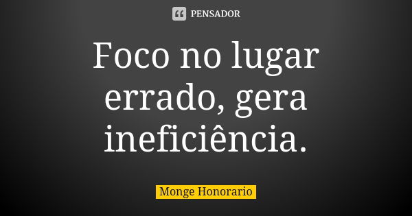 Foco no lugar errado, gera ineficiência.... Frase de Monge Honorario.