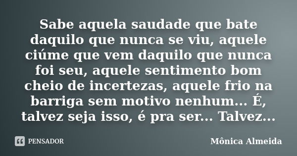 Sabe aquela saudade que bate daquilo que nunca se viu, aquele ciúme que vem daquilo que nunca foi seu, aquele sentimento bom cheio de incertezas, aquele frio na... Frase de Mônica Almeida.