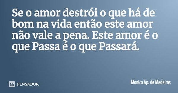 Se o amor destrói o que há de bom na vida então este amor não vale a pena. Este amor é o que Passa é o que Passará.... Frase de Monica Ap. de Medeiros.