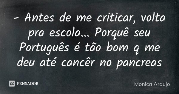- Antes de me criticar, volta pra escola... Porquê seu Português é tão bom q me deu até cancêr no pancreas... Frase de Monica Araujo.