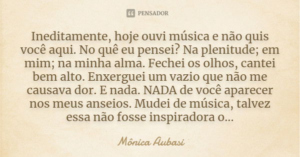 Ineditamente, hoje ouvi música e não quis você aqui. No quê eu pensei? Na plenitude; em mim; na minha alma. Fechei os olhos, cantei bem alto. Enxerguei um vazio... Frase de Mônica Aubasi.