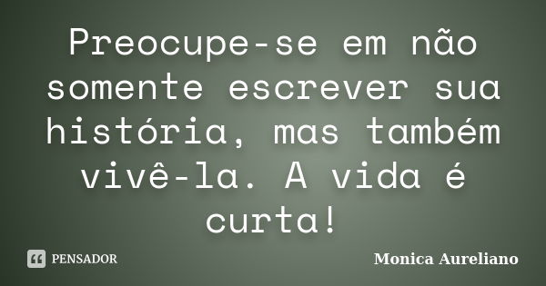 Preocupe-se em não somente escrever sua história, mas também vivê-la. A vida é curta!... Frase de Monica Aureliano.