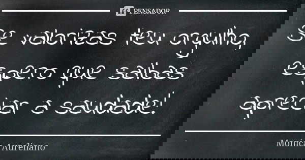 Se valorizas teu orgulho, espero que saibas apreciar a saudade!... Frase de Monica Aureliano.