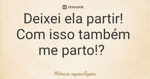 Deixei ela partir! Com isso também me parto!?... Frase de Mônica ayresAyres.
