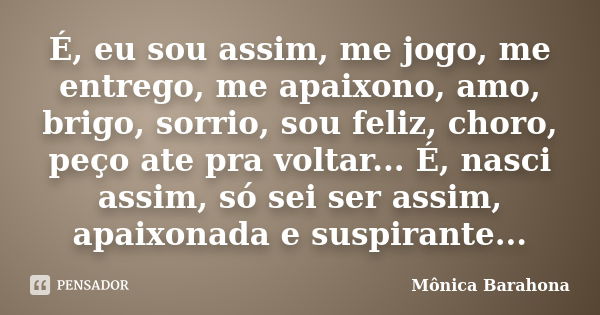 É, eu sou assim, me jogo, me entrego, me apaixono, amo, brigo, sorrio, sou feliz, choro, peço ate pra voltar... É, nasci assim, só sei ser assim, apaixonada e s... Frase de Mônica Barahona.