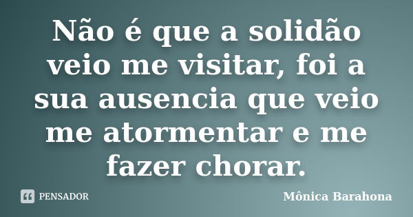 Não é que a solidão veio me visitar, foi a sua ausencia que veio me atormentar e me fazer chorar.... Frase de Mônica Barahona.