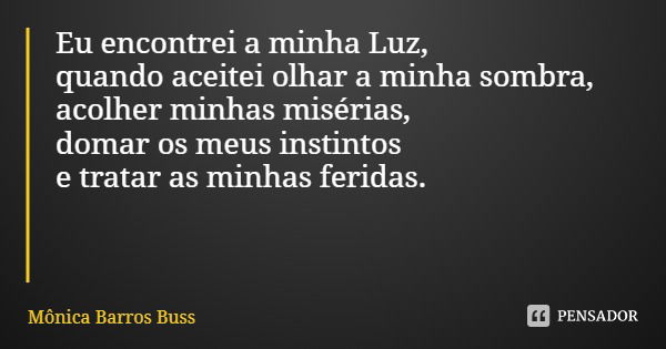 Eu encontrei a minha Luz,
quando aceitei olhar a minha sombra,
acolher minhas misérias,
domar os meus instintos e tratar as minhas feridas.... Frase de Mônica Barros Buss.