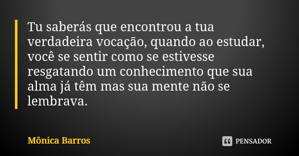 Tu saberás que encontrou a tua verdadeira vocação, quando ao estudar, você se sentir como se estivesse resgatando um conhecimento que sua alma já têm mas sua me... Frase de Mônica Barros.