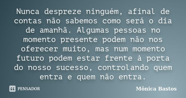 Nunca despreze ninguém, afinal de contas não sabemos como será o dia de amanhã. Algumas pessoas no momento presente podem não nos oferecer muito, mas num moment... Frase de Mônica Bastos.