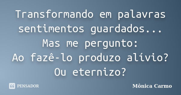 Transformando em palavras sentimentos guardados... Mas me pergunto: Ao fazê-lo produzo alívio? Ou eternizo?... Frase de Mônica Carmo.