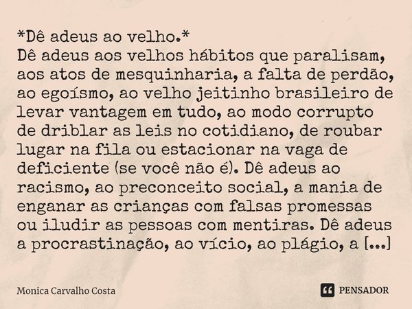 ⁠*Dê adeus ao velho.*
Dê adeus aos velhos hábitos que paralisam, aos atos de mesquinharia, a falta de perdão, ao egoísmo, ao velho jeitinho brasileiro de levar ... Frase de Monica Carvalho Costa.