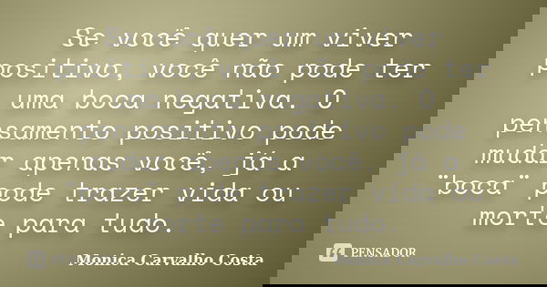 Se você quer um viver positivo, você não pode ter uma boca negativa. O pensamento positivo pode mudar apenas você, já a ¨boca¨ pode trazer vida ou morte para tu... Frase de Monica Carvalho Costa.