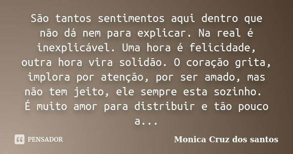 São tantos sentimentos aqui dentro que não dá nem para explicar. Na real é inexplicável. Uma hora é felicidade, outra hora vira solidão. O coração grita, implor... Frase de Monica Cruz dos santos.