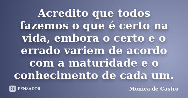 Acredito que todos fazemos o que é certo na vida, embora o certo e o errado variem de acordo com a maturidade e o conhecimento de cada um.... Frase de Mônica de Castro.