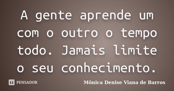 A gente aprende um com o outro o tempo todo. Jamais limite o seu conhecimento.... Frase de Mônica Denise Viana de Barros.