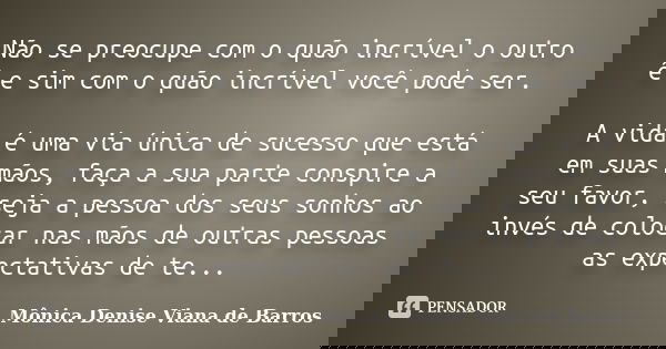 Não se preocupe com o quão incrível o outro é e sim com o quão incrível você pode ser. A vida é uma via única de sucesso que está em suas mãos, faça a sua parte... Frase de Mônica Denise Viana de Barros.