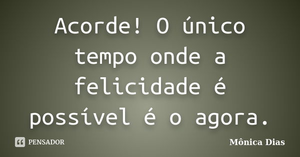 Acorde! O único tempo onde a felicidade é possível é o agora.... Frase de Mônica Dias.