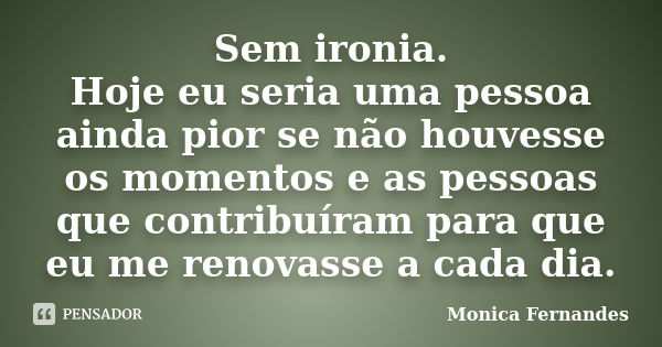 Sem ironia. Hoje eu seria uma pessoa ainda pior se não houvesse os momentos e as pessoas que contribuíram para que eu me renovasse a cada dia.... Frase de Monica Fernandes.