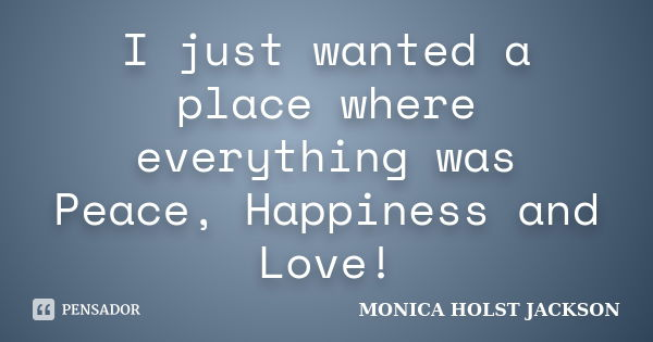 I just wanted a place where everything was Peace, Happiness and Love!... Frase de Monica Holst Jackson.