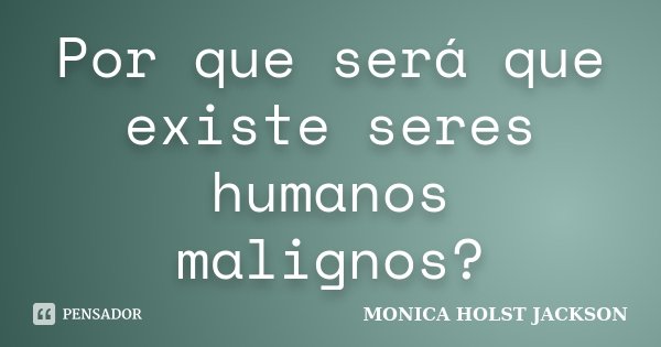 Por que será que existe seres humanos malignos?... Frase de Monica Holst Jackson.