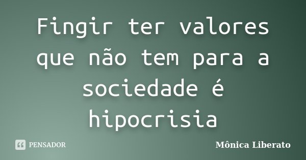 Fingir ter valores que não tem para a sociedade é hipocrisia... Frase de Mônica Liberato.