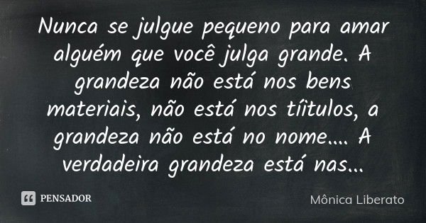 Nunca se julgue pequeno para amar alguém que você julga grande. A grandeza não está nos bens materiais, não está nos tíitulos, a grandeza não está no nome…. A v... Frase de Mônica Liberato.