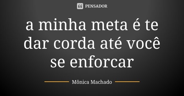 a minha meta é te dar corda até você se enforcar... Frase de Mônica Machado.