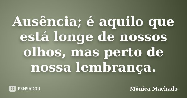 Ausência; é aquilo que está longe de nossos olhos, mas perto de nossa lembrança.... Frase de Mônica Machado.
