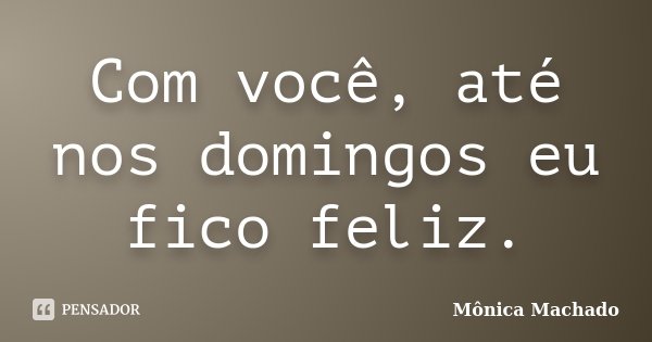 Com você, até nos domingos eu fico feliz.... Frase de Mônica Machado.