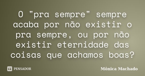 O "pra sempre" sempre acaba por não existir o pra sempre, ou por não existir eternidade das coisas que achamos boas?... Frase de Mônica Machado.