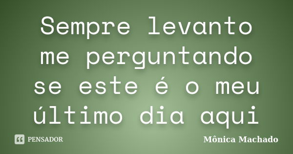 Sempre levanto me perguntando se este é o meu último dia aqui... Frase de Mônica Machado.