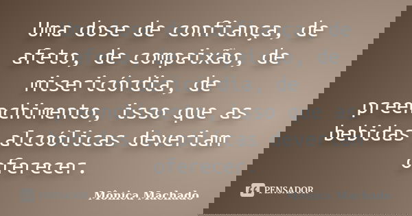 Uma dose de confiança, de afeto, de compaixão, de misericórdia, de preenchimento, isso que as bebidas alcoólicas deveriam oferecer.... Frase de Mônica Machado.