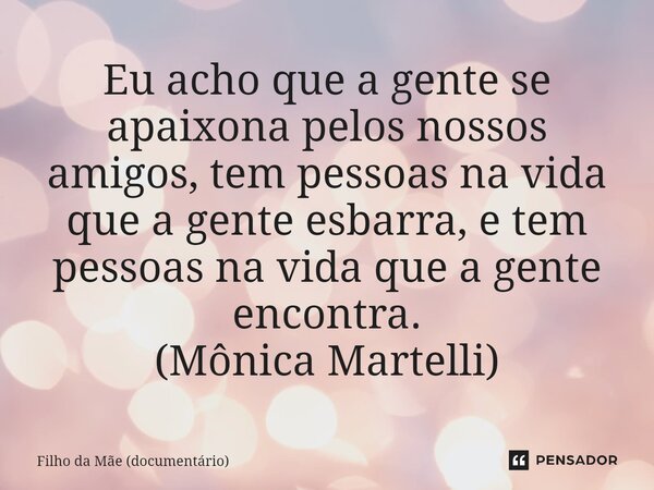 Eu acho que a gente se apaixona pelos nossos amigos, tem pessoas na vida que a gente esbarra, e tem pessoas na vida que a gente encontra. (Mônica Martelli)... Frase de Filho da Mãe (documentário).