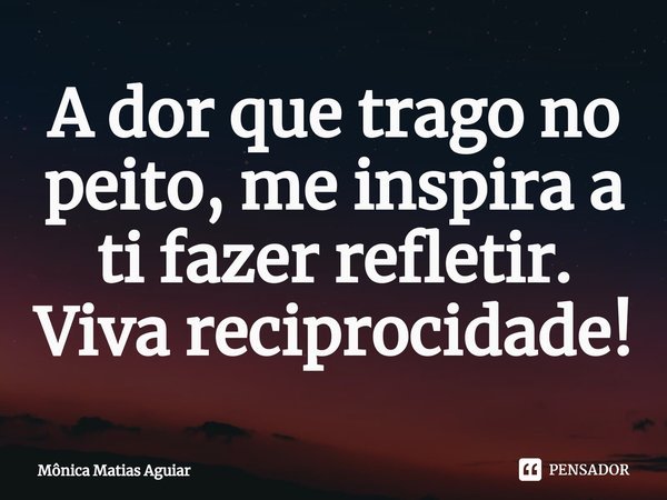 ⁠A dor que trago no peito, me inspira a ti fazer refletir. Viva reciprocidade!... Frase de Mônica Matias Aguiar.