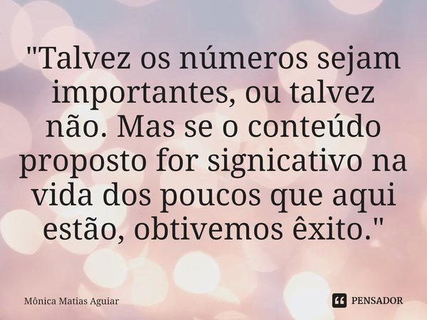 ⁠"Talvez os números sejam importantes, ou talvez não. Mas se o conteúdo proposto for signicativo na vida dos poucos que aqui estão, obtivemos êxito."... Frase de Mônica Matias Aguiar.