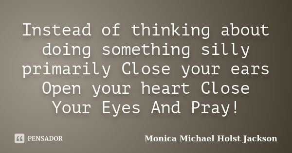 Instead of thinking about doing something silly primarily Close your ears Open your heart Close Your Eyes And Pray!... Frase de Monica Michael Holst Jackson.