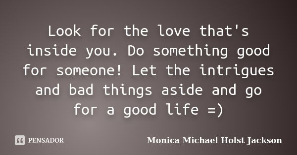 Look for the love that's inside you. Do something good for someone! Let the intrigues and bad things aside and go for a good life =)... Frase de Monica Michael Holst Jackson.