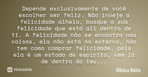 Depende exclusivamente de você escolher ser feliz. Não inveje a felicidade alheia, busque a sua felicidade que está ali dentro de ti. A felicidade não se encont... Frase de Mônica Motta.